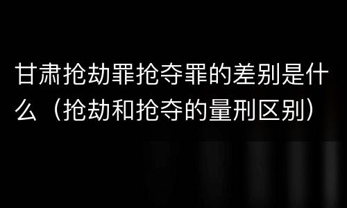 甘肃抢劫罪抢夺罪的差别是什么（抢劫和抢夺的量刑区别）