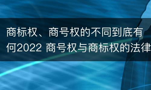 商标权、商号权的不同到底有何2022 商号权与商标权的法律冲突与解决