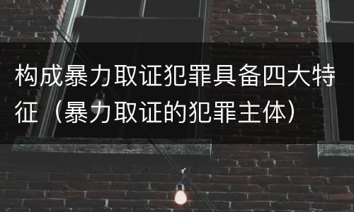 构成暴力取证犯罪具备四大特征（暴力取证的犯罪主体）