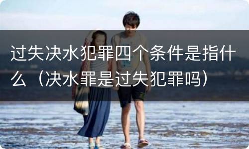 过失决水犯罪四个条件是指什么（决水罪是过失犯罪吗）