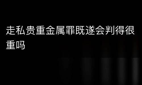 走私贵重金属罪既遂会判得很重吗