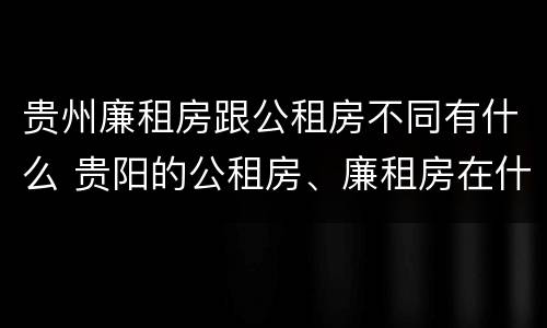 贵州廉租房跟公租房不同有什么 贵阳的公租房、廉租房在什么地方?