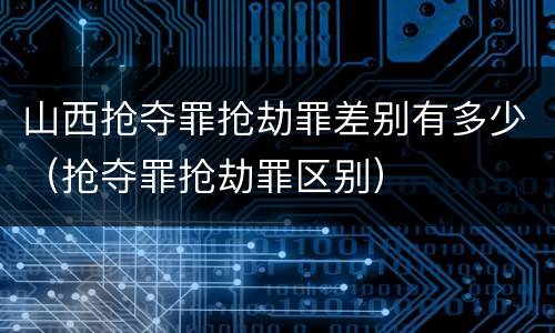 山西抢夺罪抢劫罪差别有多少（抢夺罪抢劫罪区别）