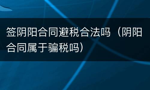 签阴阳合同避税合法吗（阴阳合同属于骗税吗）