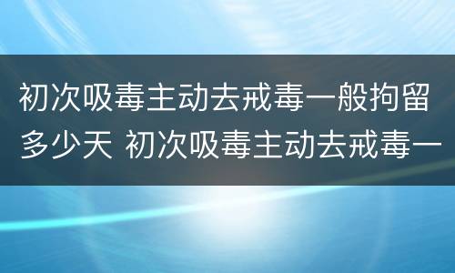 初次吸毒主动去戒毒一般拘留多少天 初次吸毒主动去戒毒一般拘留多少天呢