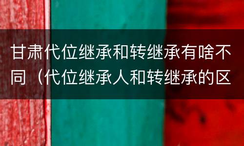 甘肃代位继承和转继承有啥不同（代位继承人和转继承的区别）