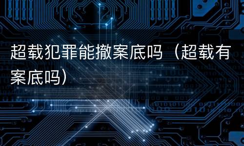 超载犯罪能撤案底吗（超载有案底吗）