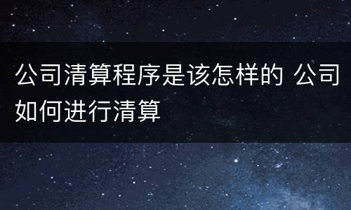 公司清算程序是该怎样的 公司如何进行清算