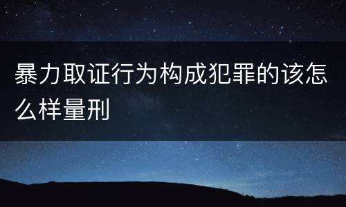 暴力取证行为构成犯罪的该怎么样量刑