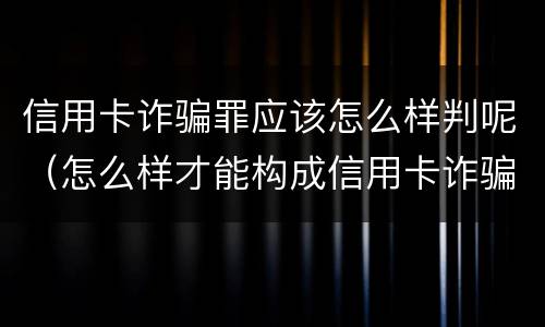信用卡诈骗罪应该怎么样判呢（怎么样才能构成信用卡诈骗）