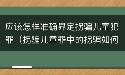 应该怎样准确界定拐骗儿童犯罪（拐骗儿童罪中的拐骗如何认定）