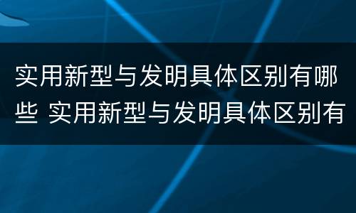 实用新型与发明具体区别有哪些 实用新型与发明具体区别有哪些方面
