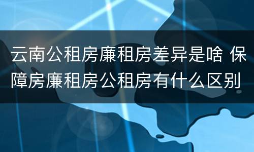 云南公租房廉租房差异是啥 保障房廉租房公租房有什么区别