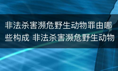 非法杀害濒危野生动物罪由哪些构成 非法杀害濒危野生动物罪由哪些构成