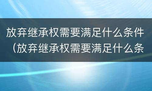 放弃继承权需要满足什么条件（放弃继承权需要满足什么条件才能生效）