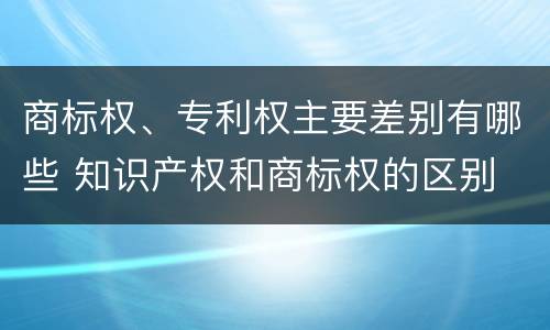 商标权、专利权主要差别有哪些 知识产权和商标权的区别