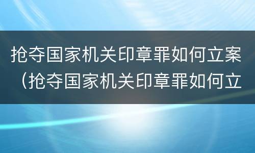 抢夺国家机关印章罪如何立案（抢夺国家机关印章罪如何立案审理）