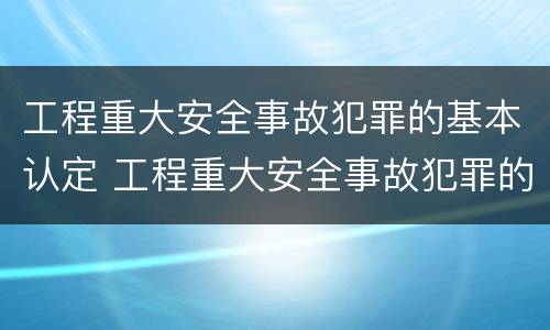 工程重大安全事故犯罪的基本认定 工程重大安全事故犯罪的基本认定标准