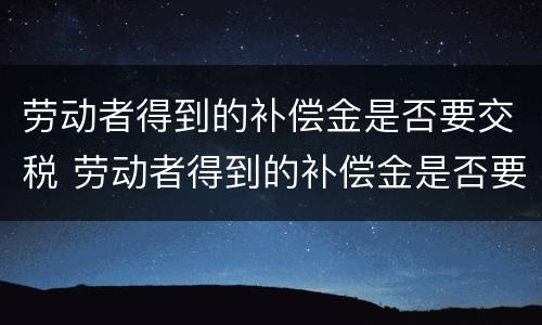 劳动者得到的补偿金是否要交税 劳动者得到的补偿金是否要交税费