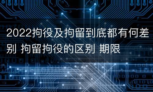 2022拘役及拘留到底都有何差别 拘留拘役的区别 期限