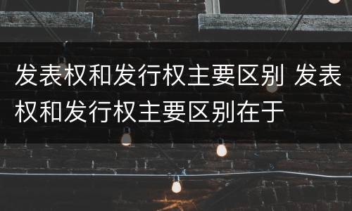 发表权和发行权主要区别 发表权和发行权主要区别在于