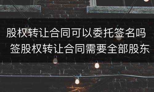 股权转让合同可以委托签名吗 签股权转让合同需要全部股东签字吗