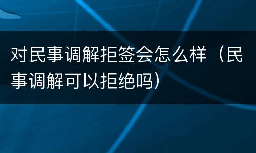 对民事调解拒签会怎么样（民事调解可以拒绝吗）