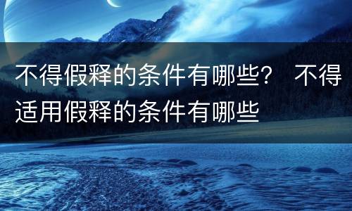 不得假释的条件有哪些？ 不得适用假释的条件有哪些