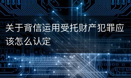 关于背信运用受托财产犯罪应该怎么认定