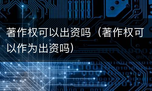 著作权可以出资吗（著作权可以作为出资吗）
