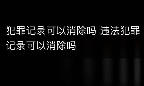 犯罪记录可以消除吗 违法犯罪记录可以消除吗