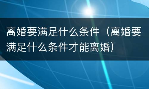 离婚要满足什么条件（离婚要满足什么条件才能离婚）