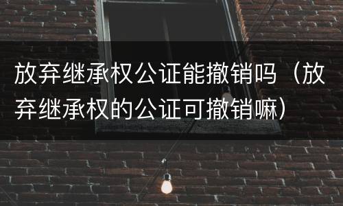 放弃继承权公证能撤销吗（放弃继承权的公证可撤销嘛）