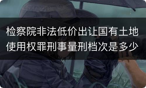 检察院非法低价出让国有土地使用权罪刑事量刑档次是多少