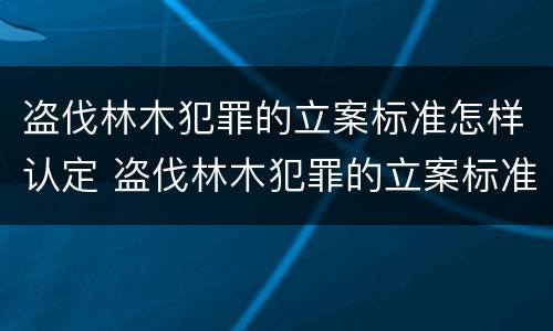 盗伐林木犯罪的立案标准怎样认定 盗伐林木犯罪的立案标准怎样认定