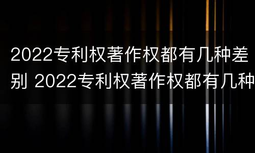 2022专利权著作权都有几种差别 2022专利权著作权都有几种差别