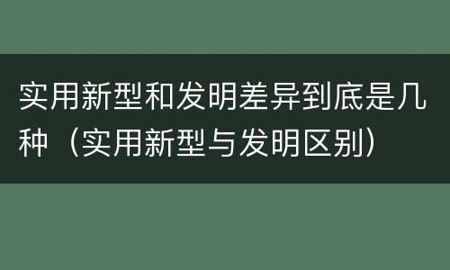 实用新型和发明差异到底是几种（实用新型与发明区别）