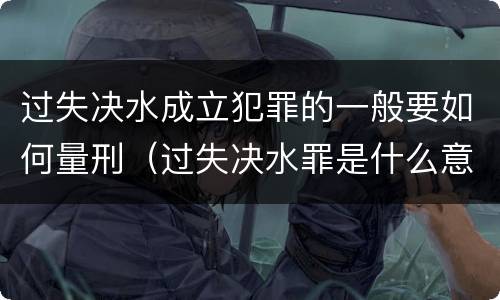 过失决水成立犯罪的一般要如何量刑（过失决水罪是什么意思）