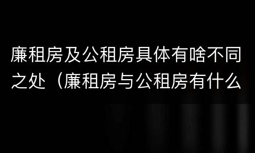 廉租房及公租房具体有啥不同之处（廉租房与公租房有什么不同）