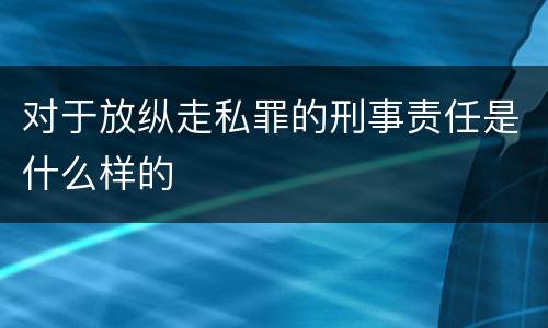 对于放纵走私罪的刑事责任是什么样的
