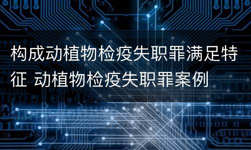 构成动植物检疫失职罪满足特征 动植物检疫失职罪案例
