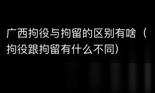 广西拘役与拘留的区别有啥（拘役跟拘留有什么不同）