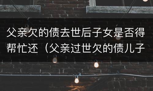 父亲欠的债去世后子女是否得帮忙还（父亲过世欠的债儿子需要还吗）