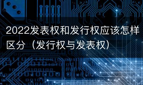 2022发表权和发行权应该怎样区分（发行权与发表权）