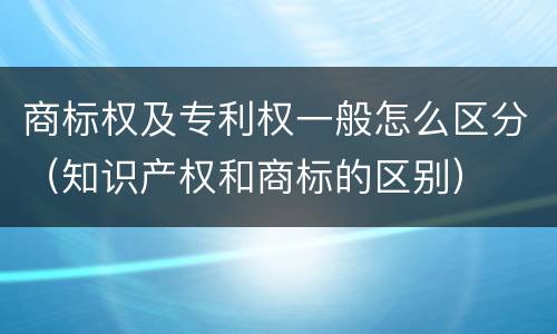 商标权及专利权一般怎么区分（知识产权和商标的区别）