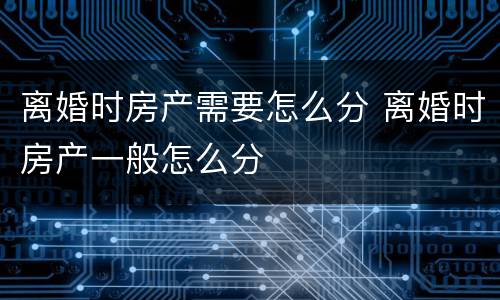 离婚时房产需要怎么分 离婚时房产一般怎么分