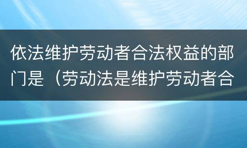 依法维护劳动者合法权益的部门是（劳动法是维护劳动者合法权益的重要依据）