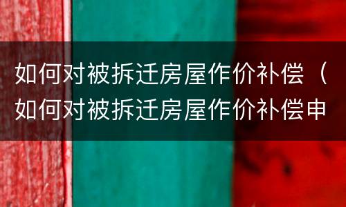 如何对被拆迁房屋作价补偿（如何对被拆迁房屋作价补偿申请）