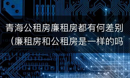 青海公租房廉租房都有何差别（廉租房和公租房是一样的吗）