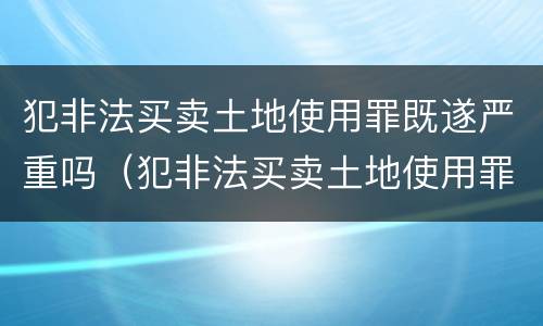 犯非法买卖土地使用罪既遂严重吗（犯非法买卖土地使用罪既遂严重吗判多少年）